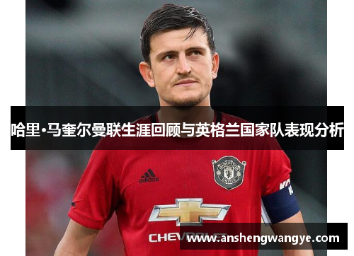 哈里·马奎尔曼联生涯回顾与英格兰国家队表现分析
