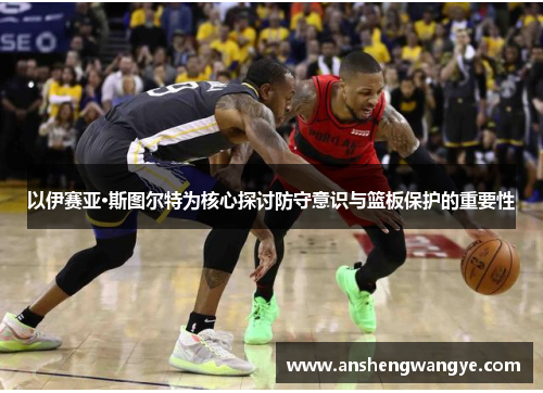 以伊赛亚·斯图尔特为核心探讨防守意识与篮板保护的重要性