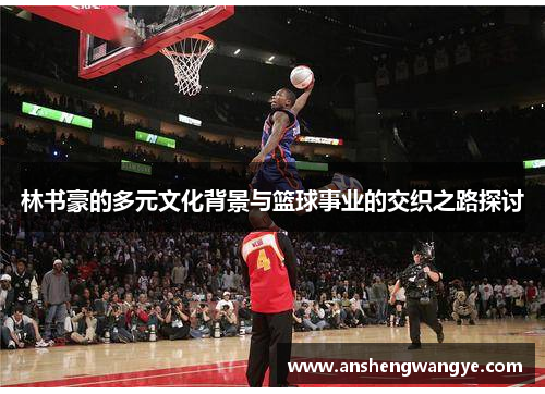 林书豪的多元文化背景与篮球事业的交织之路探讨