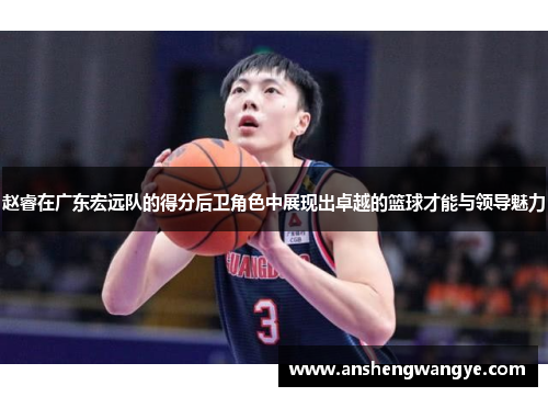 赵睿在广东宏远队的得分后卫角色中展现出卓越的篮球才能与领导魅力