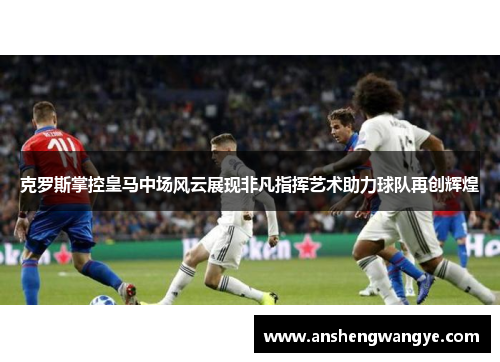 克罗斯掌控皇马中场风云展现非凡指挥艺术助力球队再创辉煌