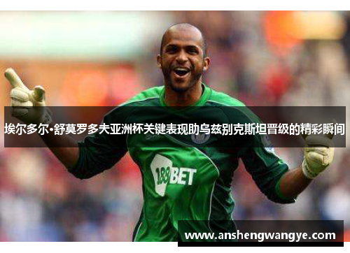 埃尔多尔·舒莫罗多夫亚洲杯关键表现助乌兹别克斯坦晋级的精彩瞬间