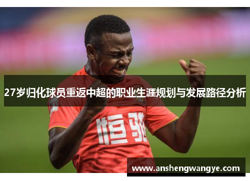 27岁归化球员重返中超的职业生涯规划与发展路径分析