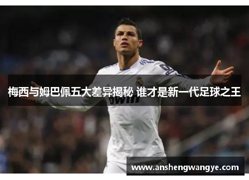 梅西与姆巴佩五大差异揭秘 谁才是新一代足球之王