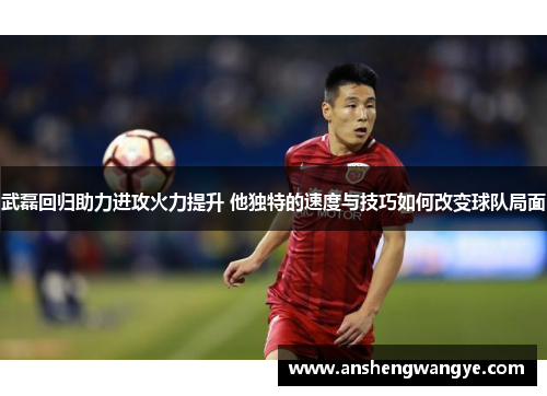 武磊回归助力进攻火力提升 他独特的速度与技巧如何改变球队局面